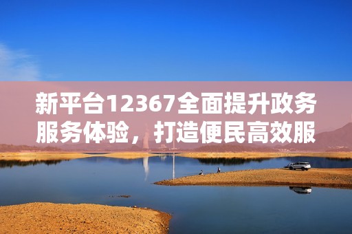 新平台12367全面提升政务服务体验，打造便民高效服务环境