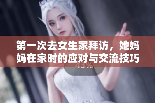 第一次去女生家拜访，她妈妈在家时的应对与交流技巧建议
