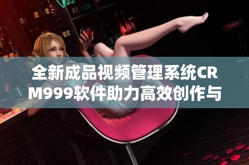 全新成品视频管理系统CRM999软件助力高效创作与分享