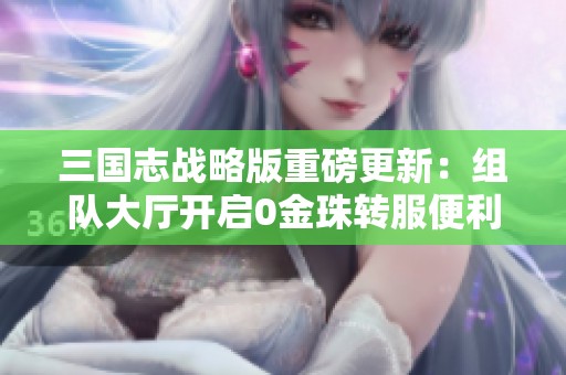 三国志战略版重磅更新：组队大厅开启0金珠转服便利与散人福利新体验