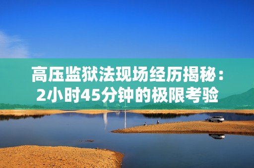 高压监狱法现场经历揭秘：2小时45分钟的极限考验