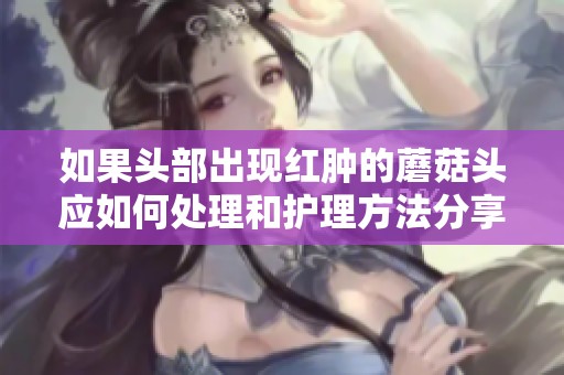 如果头部出现红肿的蘑菇头应如何处理和护理方法分享