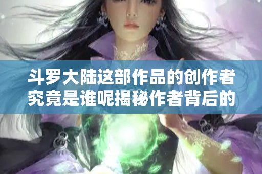 斗罗大陆这部作品的创作者究竟是谁呢揭秘作者背后的故事