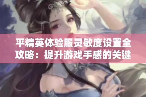 平精英体验服灵敏度设置全攻略：提升游戏手感的关键技巧