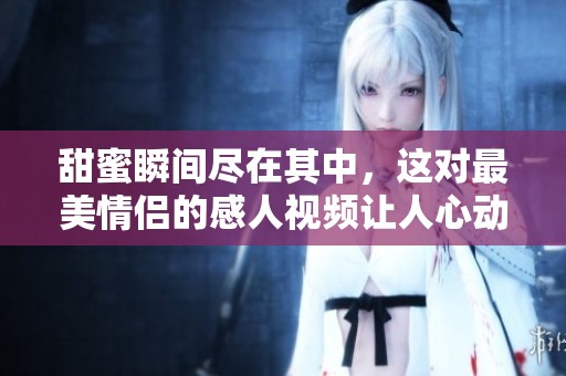 甜蜜瞬间尽在其中，这对最美情侣的感人视频让人心动不已