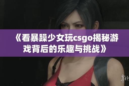 《看暴躁少女玩csgo揭秘游戏背后的乐趣与挑战》