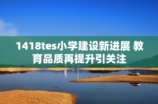 1418tes小学建设新进展 教育品质再提升引关注