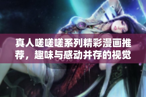 真人嗟嗟嗟系列精彩漫画推荐，趣味与感动并存的视觉盛宴