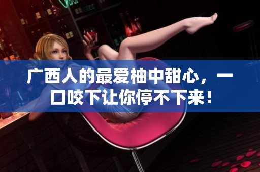 广西人的最爱柚中甜心，一口咬下让你停不下来！