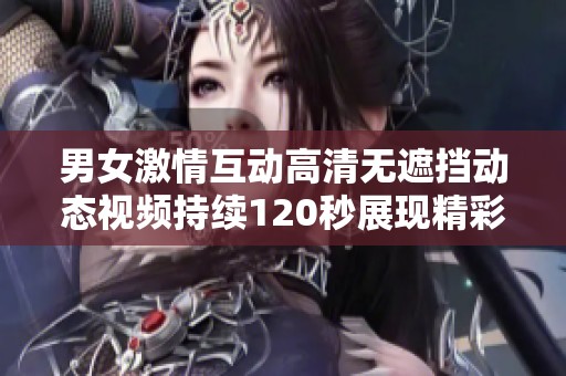 男女激情互动高清无遮挡动态视频持续120秒展现精彩瞬间