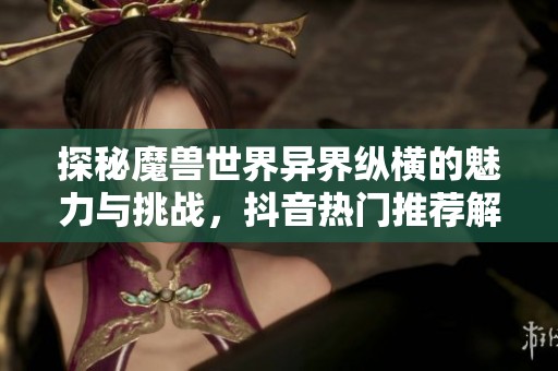探秘魔兽世界异界纵横的魅力与挑战，抖音热门推荐解析