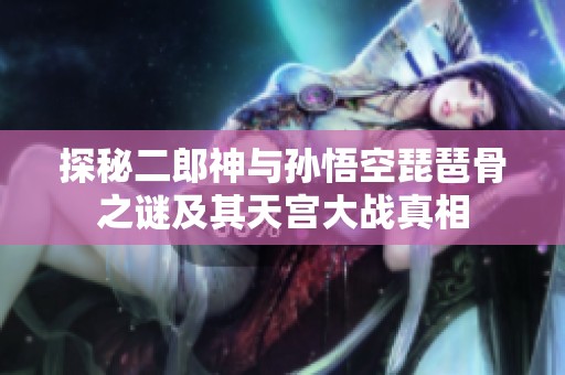探秘二郎神与孙悟空琵琶骨之谜及其天宫大战真相