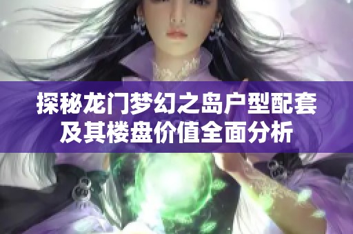 探秘龙门梦幻之岛户型配套及其楼盘价值全面分析