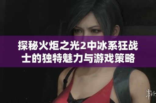 探秘火炬之光2中冰系狂战士的独特魅力与游戏策略