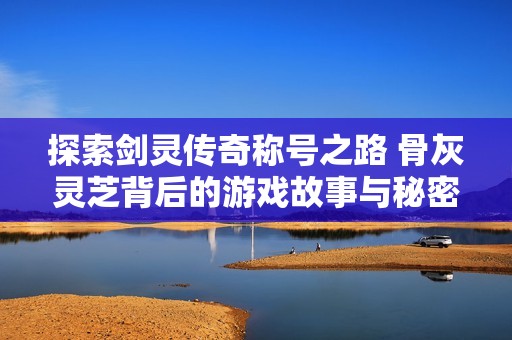 探索剑灵传奇称号之路 骨灰灵芝背后的游戏故事与秘密