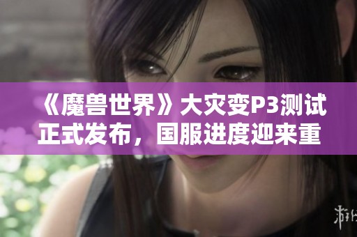 《魔兽世界》大灾变P3测试正式发布，国服进度迎来重要更新与挑战