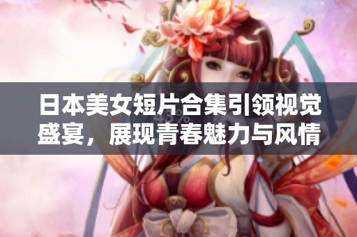 日本美女短片合集引领视觉盛宴，展现青春魅力与风情万种