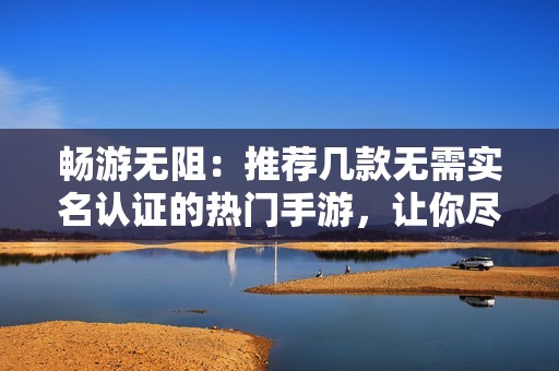 畅游无阻：推荐几款无需实名认证的热门手游，让你尽情享受游戏乐趣