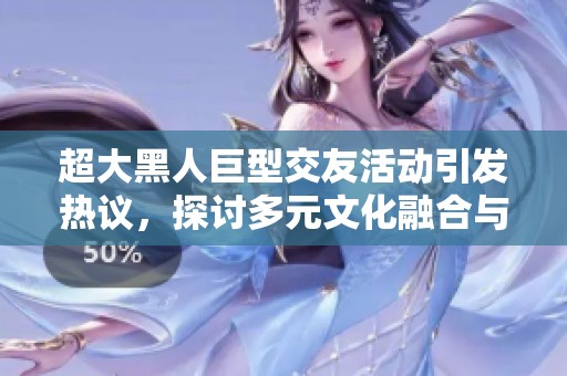 超大黑人巨型交友活动引发热议，探讨多元文化融合与理解
