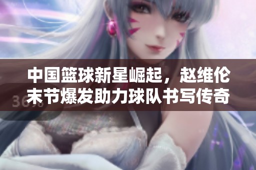 中国篮球新星崛起，赵维伦末节爆发助力球队书写传奇新篇