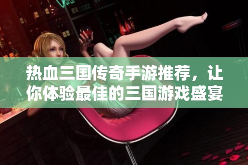 热血三国传奇手游推荐，让你体验最佳的三国游戏盛宴
