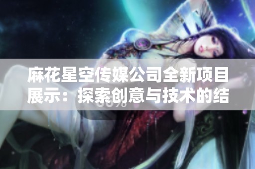 麻花星空传媒公司全新项目展示：探索创意与技术的结合之旅