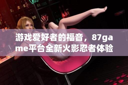游戏爱好者的福音，87game平台全新火影忍者体验上线啦