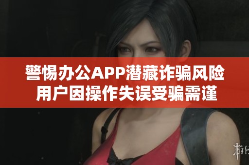 警惕办公APP潜藏诈骗风险 用户因操作失误受骗需谨慎选择
