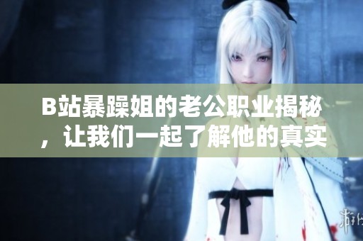 B站暴躁姐的老公职业揭秘，让我们一起了解他的真实身份