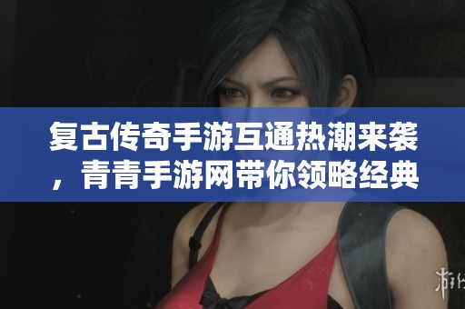 复古传奇手游互通热潮来袭，青青手游网带你领略经典魅力