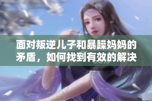面对叛逆儿子和暴躁妈妈的矛盾，如何找到有效的解决方案