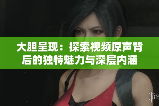大胆呈现：探索视频原声背后的独特魅力与深层内涵