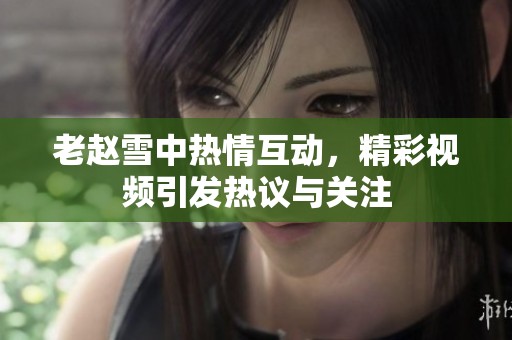 老赵雪中热情互动，精彩视频引发热议与关注