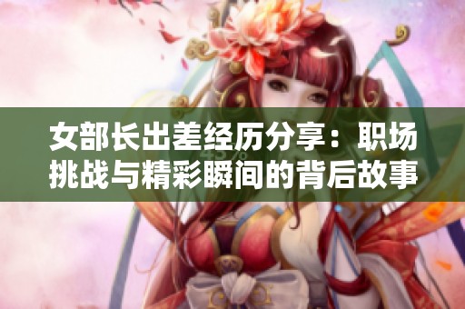 女部长出差经历分享：职场挑战与精彩瞬间的背后故事