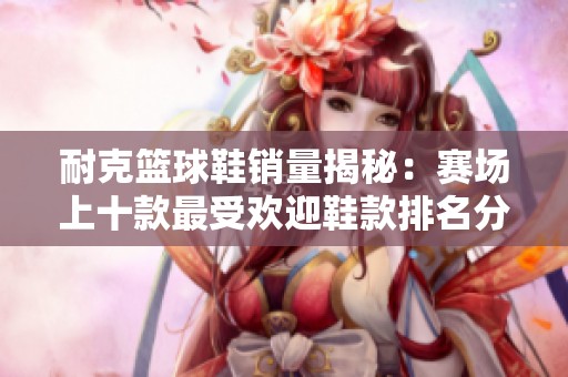 耐克篮球鞋销量揭秘：赛场上十款最受欢迎鞋款排名分析