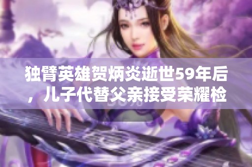 独臂英雄贺炳炎逝世59年后，儿子代替父亲接受荣耀检阅