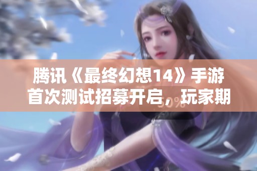 腾讯《最终幻想14》手游首次测试招募开启，玩家期待值爆表