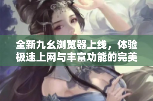 全新九幺浏览器上线，体验极速上网与丰富功能的完美结合