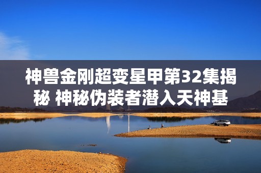 神兽金刚超变星甲第32集揭秘 神秘伪装者潜入天神基地的惊险冒险