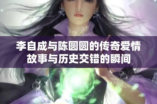 李自成与陈圆圆的传奇爱情故事与历史交错的瞬间