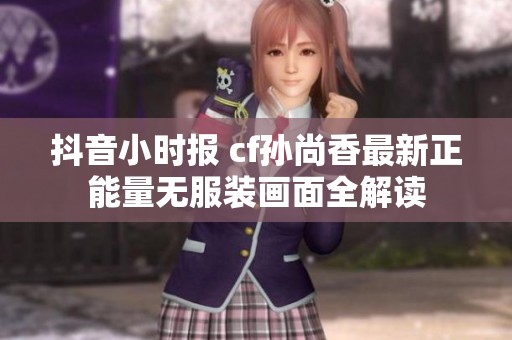 抖音小时报 cf孙尚香最新正能量无服装画面全解读