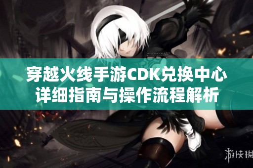 穿越火线手游CDK兑换中心详细指南与操作流程解析