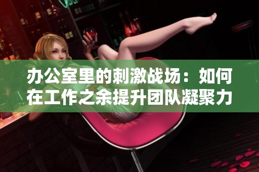 办公室里的刺激战场：如何在工作之余提升团队凝聚力与竞争力