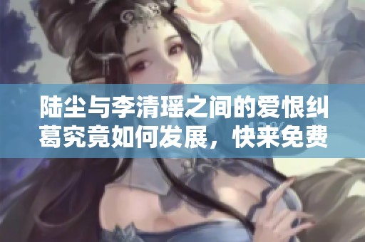 陆尘与李清瑶之间的爱恨纠葛究竟如何发展，快来免费阅读吧！