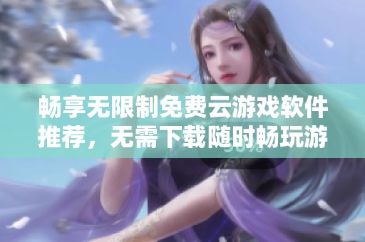 畅享无限制免费云游戏软件推荐，无需下载随时畅玩游戏乐趣
