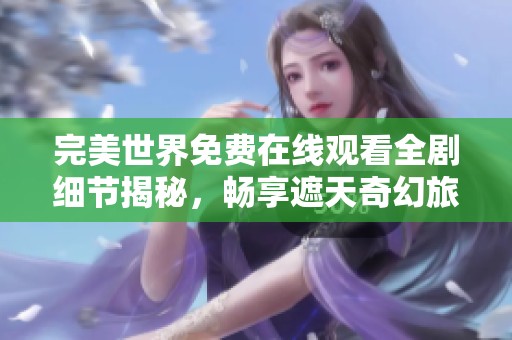 完美世界免费在线观看全剧细节揭秘，畅享遮天奇幻旅程