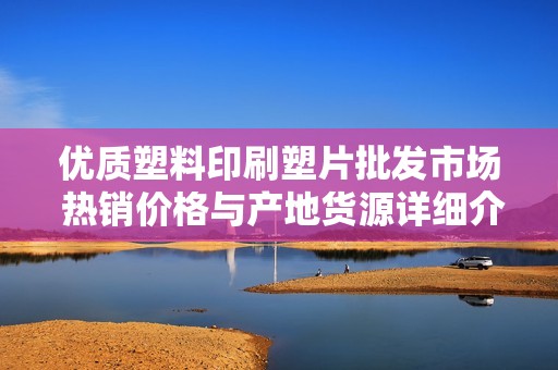 优质塑料印刷塑片批发市场 热销价格与产地货源详细介绍