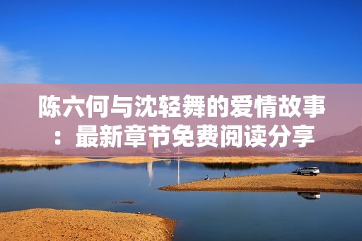 陈六何与沈轻舞的爱情故事：最新章节免费阅读分享