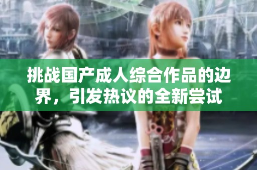 挑战国产成人综合作品的边界，引发热议的全新尝试