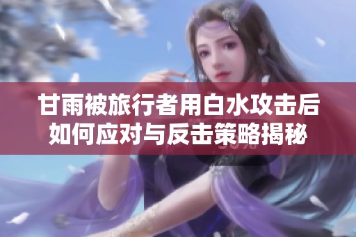 甘雨被旅行者用白水攻击后如何应对与反击策略揭秘